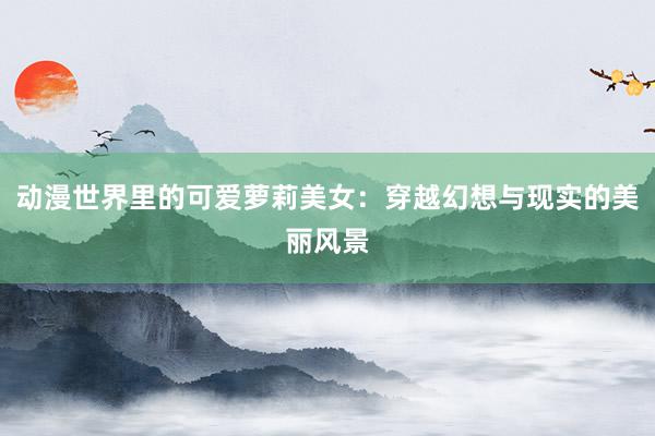 动漫世界里的可爱萝莉美女：穿越幻想与现实的美丽风景