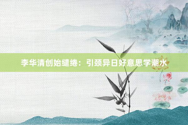 李华清创始缱绻：引颈异日好意思学潮水