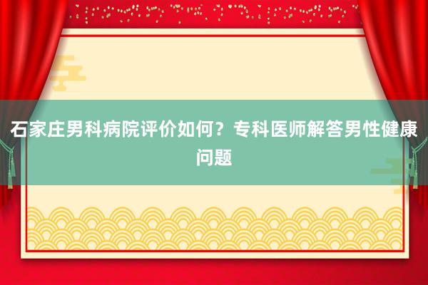 石家庄男科病院评价如何？专科医师解答男性健康问题